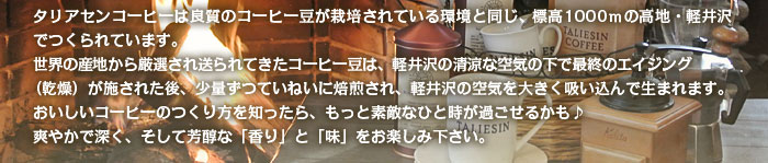 タリアセンコーヒーは良質のコーヒー豆が栽培されている環境と同じ、標高1000ｍの高地・軽井沢でつくられています。世界の産地から厳選され送られてきたコーヒー豆は、軽井沢の清涼な空気の下で最終のエイジング（乾燥）が施された後、少量ずつていねいに焙煎され、軽井沢の空気を大きく吸い込んで生まれます。おいしいコーヒーのつくり方を知ったら、もっと素敵なひと時が過ごせるかも♪ 爽やかで深く、そして芳醇な「香り」と「味」をお楽しみ下さい。
