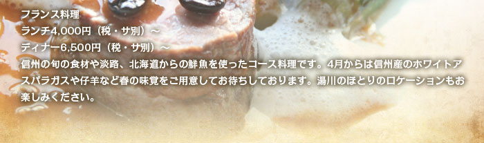 フランス料理 ランチ4,000円（税・サ別）～ ディナー6,500円（税・サ別）～ 信州の旬の食材や淡路、北海道からの鮮魚を使ったコース料理です。4月からは信州産のホワイトアスパラガスや仔羊など春の味覚をご用意してお待ちしております。湯川のほとりのロケーションもお楽しみください。