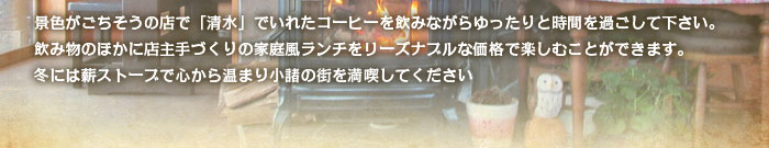 景色がごちそうの店で「清水」でいれたコーヒーを飲みながらゆったりと時間を過ごして下さい。飲み物のほかに店主手づくりの家庭風ランチをリーズナブルな価格で楽しむことができます。冬には薪ストーブで心から温まり小諸の街を満喫してください