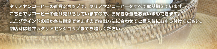 タリアセンコーヒーの直営ショップで、タリアセンコーヒーをすべて取り揃えています。こちらではコーヒーの量り売りもしていますので、お好きな量をお買い求めできます。またグラインドの細かさも指定できますので抽出方法に合わせてご購入時にお申し付けください。閉店時は軽井沢タリアセンショップまでお越しください。