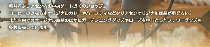 軽井沢タリアセン内の中央ゲート近くのショップ。コーヒーのみならずオリジナルカレーやハーブティなどタリアセンオリジナル商品が勢ぞろい。また店内ではオリジナル商品のほかにガーデンニンググッズやローズを中心としたフラワーグッズも多数販売しています。